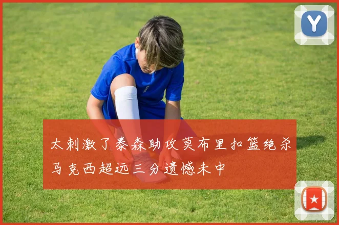 太刺激了泰森助攻莫布里扣篮绝杀马克西超远三分遗憾未中