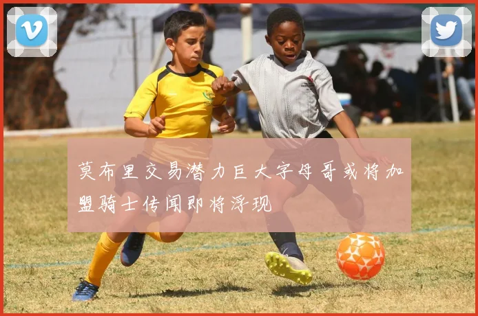 莫布里交易潜力巨大字母哥或将加盟骑士传闻即将浮现
