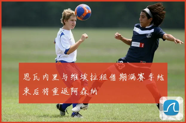恩瓦内里与维埃拉租借期满赛季结束后将重返阿森纳