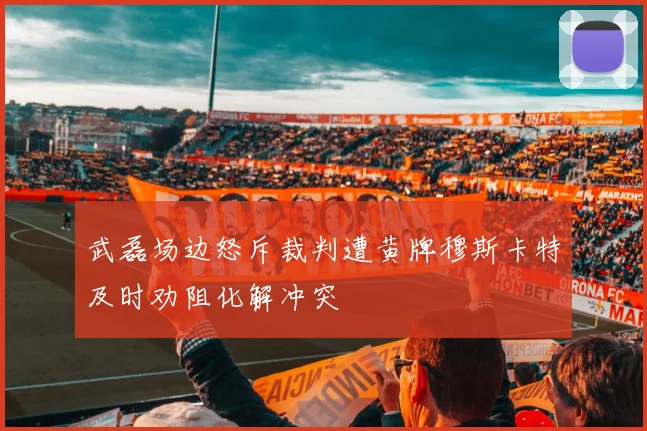 武磊场边怒斥裁判遭黄牌穆斯卡特及时劝阻化解冲突