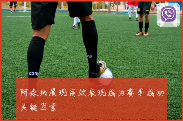 阿森纳展现高效表现成为赛季成功关键因素