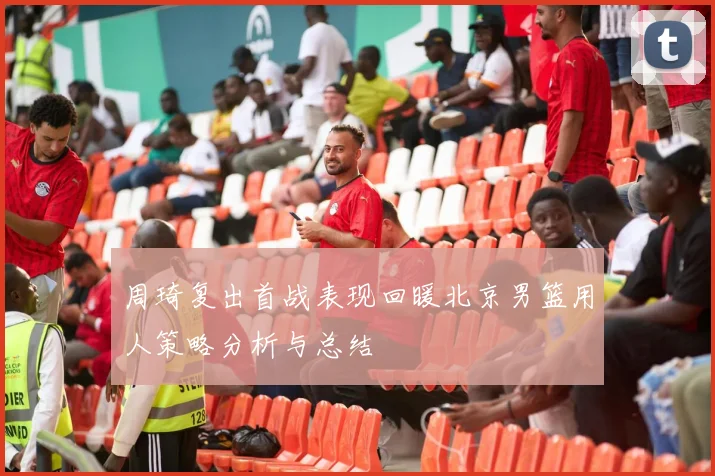 周琦复出首战表现回暖北京男篮用人策略分析与总结