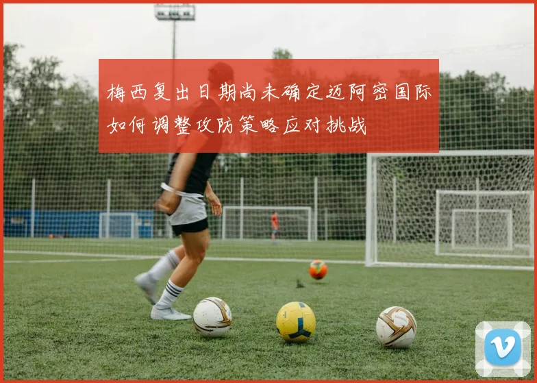 梅西复出日期尚未确定迈阿密国际如何调整攻防策略应对挑战