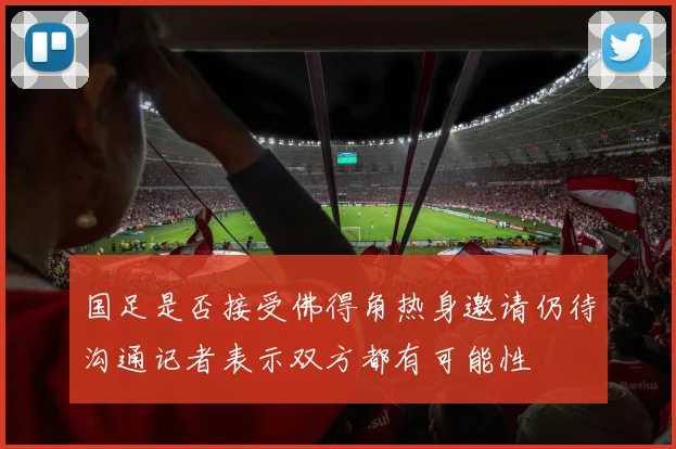 国足是否接受佛得角热身邀请仍待沟通记者表示双方都有可能性