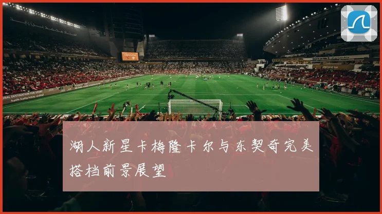 湖人新星卡梅隆卡尔与东契奇完美搭档前景展望