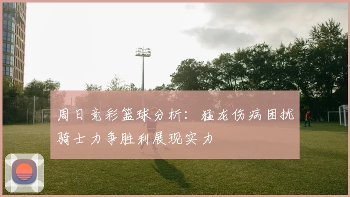 周日竞彩篮球分析：猛龙伤病困扰骑士力争胜利展现实力