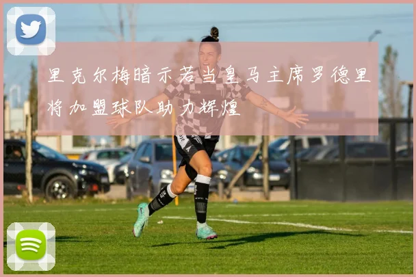 里克尔梅暗示若当皇马主席罗德里将加盟球队助力辉煌