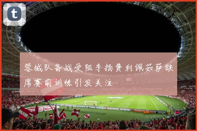 蓉城队备战受阻李扬费利佩茹萨缺席赛前训练引发关注
