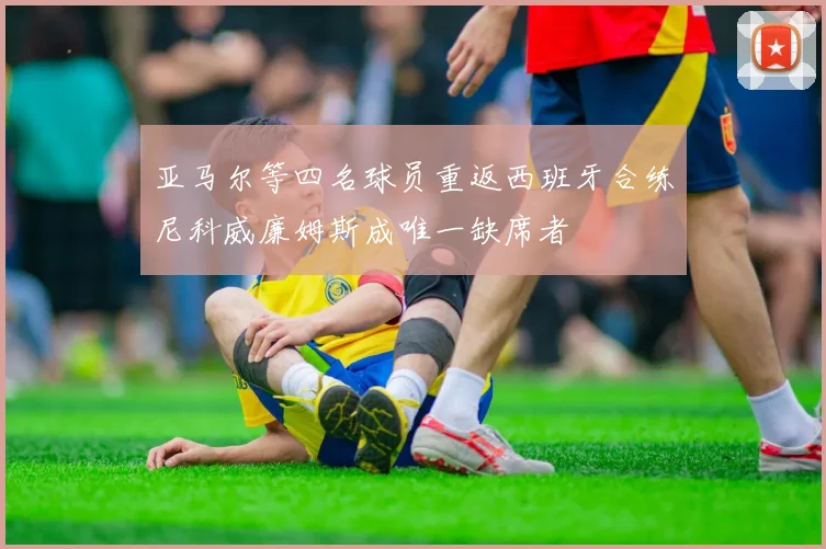亚马尔等四名球员重返西班牙合练尼科威廉姆斯成唯一缺席者