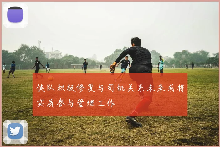 侠队积极修复与司机关系未来或将实质参与管理工作