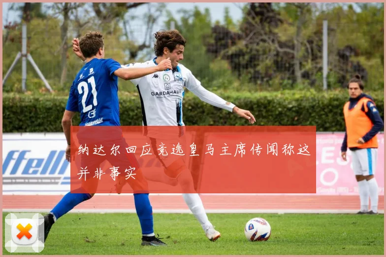 纳达尔回应竞选皇马主席传闻称这并非事实