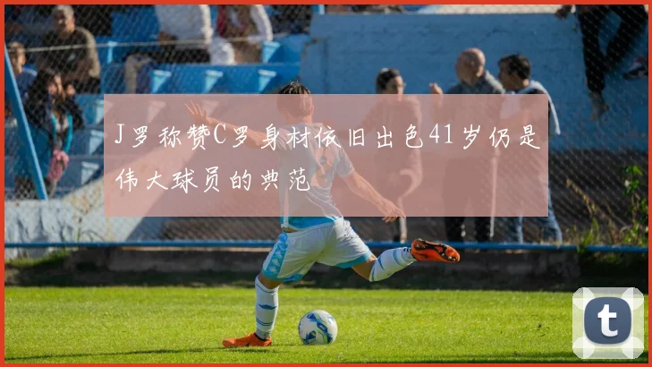 J罗称赞C罗身材依旧出色41岁仍是伟大球员的典范