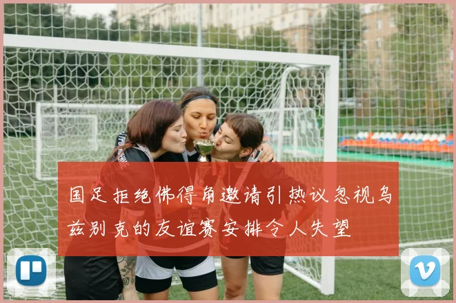 国足拒绝佛得角邀请引热议忽视乌兹别克的友谊赛安排令人失望