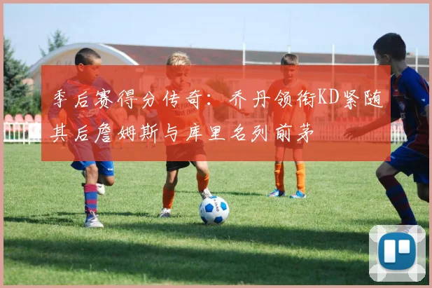 季后赛得分传奇：乔丹领衔KD紧随其后詹姆斯与库里名列前茅