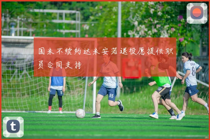 国米不续约达米安若退役愿提供职员合同支持