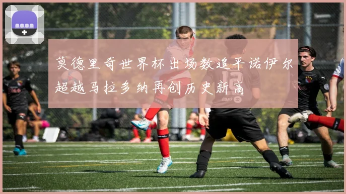 莫德里奇世界杯出场数追平诺伊尔超越马拉多纳再创历史新高