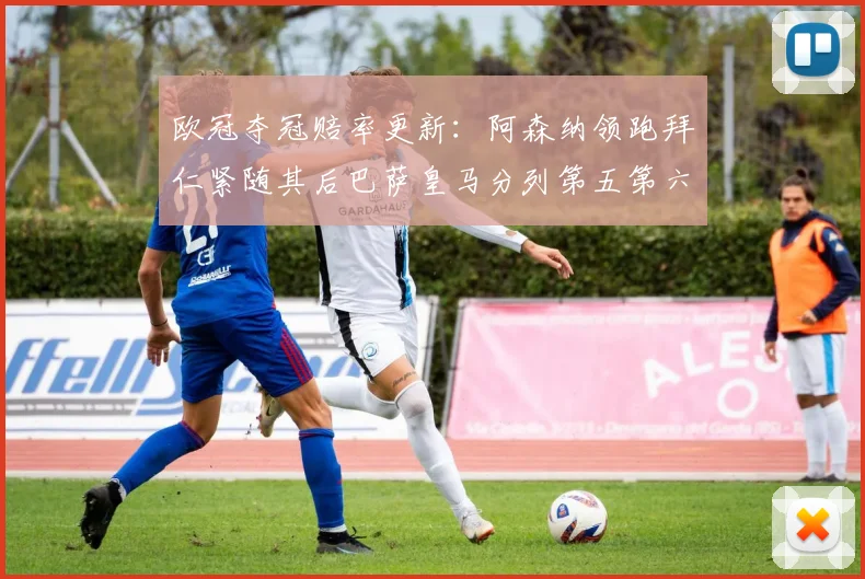 欧冠夺冠赔率更新：阿森纳领跑拜仁紧随其后巴萨皇马分列第五第六位