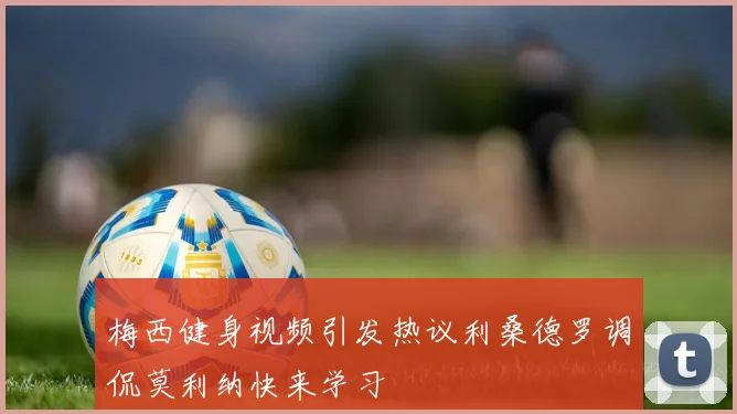 梅西健身视频引发热议利桑德罗调侃莫利纳快来学习