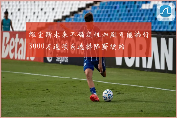 维金斯未来不确定性加剧可能执行3000万选项或选择降薪续约