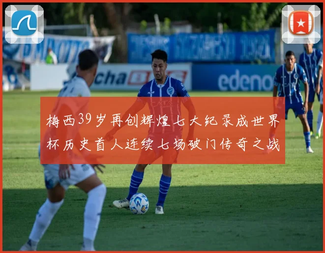 梅西39岁再创辉煌七大纪录成世界杯历史首人连续七场破门传奇之战