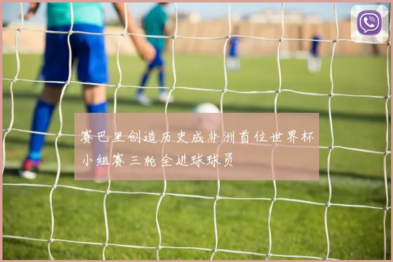 赛巴里创造历史成非洲首位世界杯小组赛三轮全进球球员