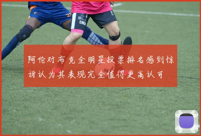 阿伦对布克全明星投票排名感到惊讶认为其表现完全值得更高认可