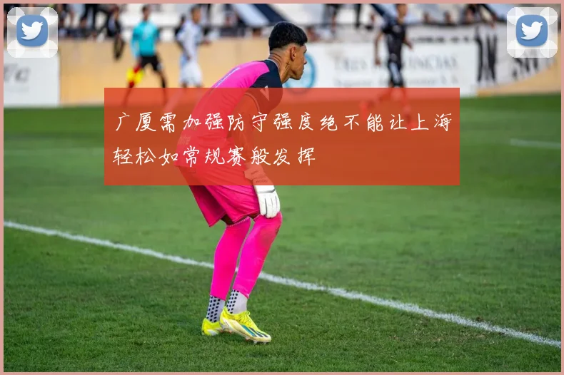 广厦需加强防守强度绝不能让上海轻松如常规赛般发挥