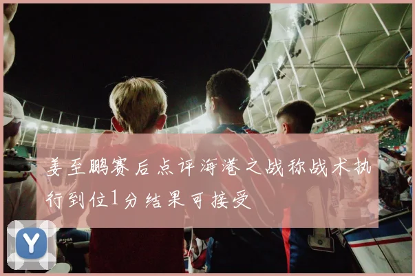 姜至鹏赛后点评海港之战称战术执行到位1分结果可接受