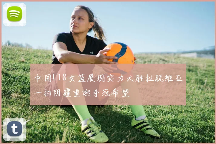 中国U18女篮展现实力大胜拉脱维亚一扫阴霾重燃夺冠希望