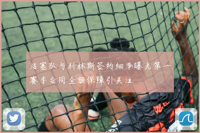 活塞队与科林斯签约细节曝光第一赛季合同全额保障引关注