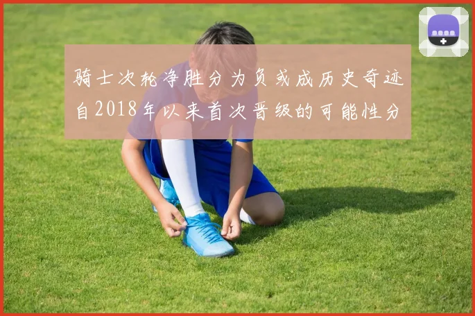 骑士次轮净胜分为负或成历史奇迹自2018年以来首次晋级的可能性分析