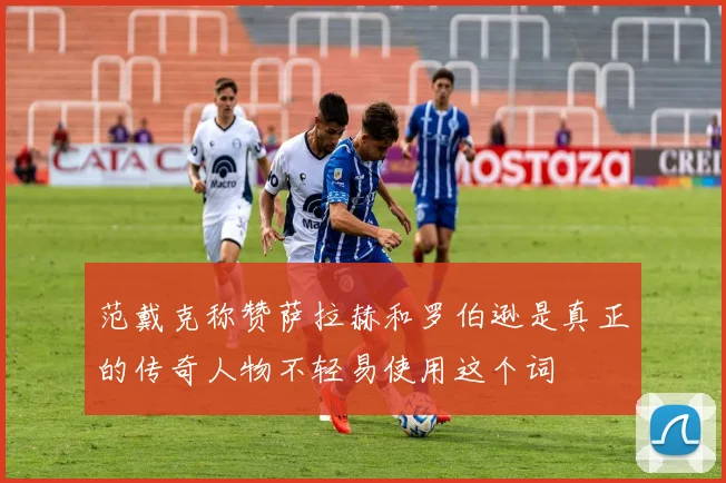范戴克称赞萨拉赫和罗伯逊是真正的传奇人物不轻易使用这个词