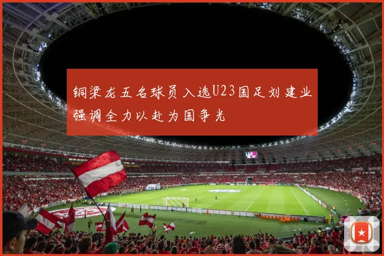 铜梁龙五名球员入选U23国足刘建业强调全力以赴为国争光