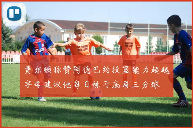 费尔顿称赞阿德巴约投篮能力超越字母建议他每日练习底角三分球