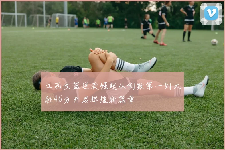 江西女篮逆袭崛起从倒数第一到大胜46分开启辉煌新篇章