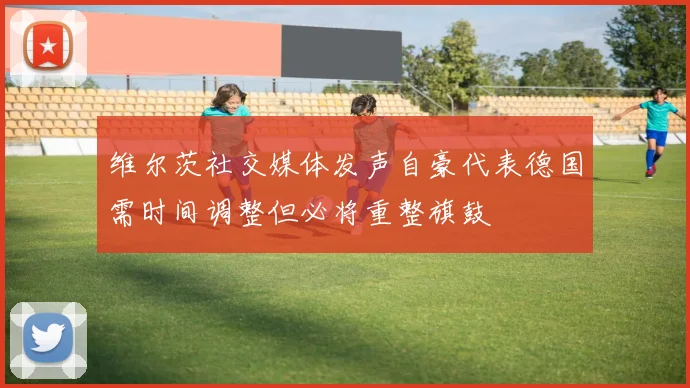 维尔茨社交媒体发声自豪代表德国需时间调整但必将重整旗鼓