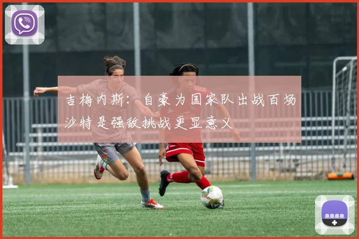 吉梅内斯：自豪为国家队出战百场沙特是强敌挑战更显意义