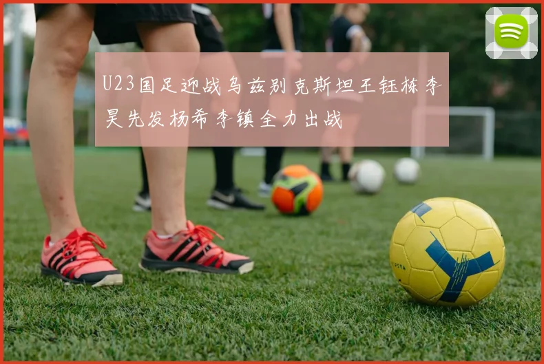 U23国足迎战乌兹别克斯坦王钰栋李昊先发杨希李镇全力出战
